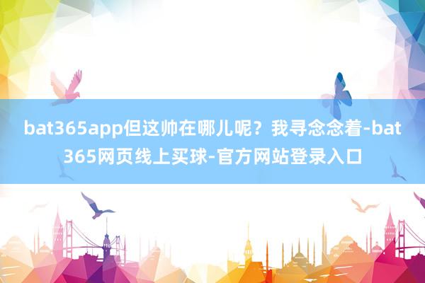 bat365app但这帅在哪儿呢？我寻念念着-bat365网页线上买球-官方网站登录入口