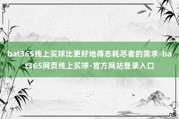 bat365线上买球比更好地得志耗尽者的需求-bat365网页线上买球-官方网站登录入口