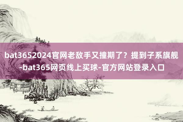bat3652024官网老敌手又撞期了？提到子系旗舰-bat365网页线上买球-官方网站登录入口