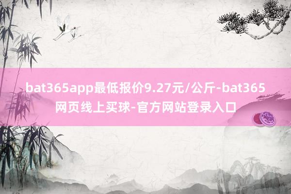 bat365app最低报价9.27元/公斤-bat365网页线上买球-官方网站登录入口
