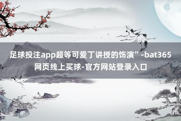 足球投注app超等可爱丁讲授的饰演”-bat365网页线上买球-官方网站登录入口