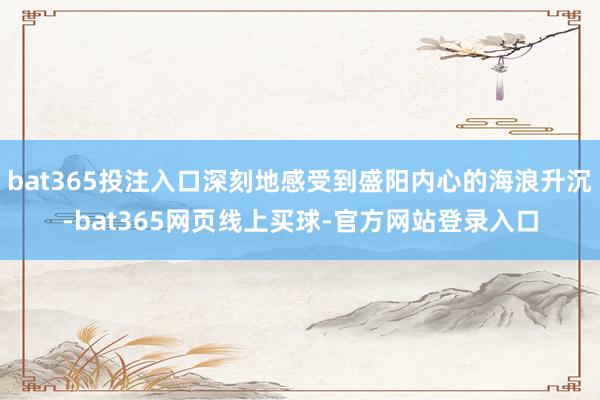 bat365投注入口深刻地感受到盛阳内心的海浪升沉-bat365网页线上买球-官方网站登录入口