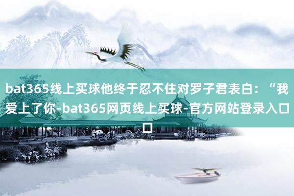 bat365线上买球他终于忍不住对罗子君表白：“我爱上了你-bat365网页线上买球-官方网站登录入口
