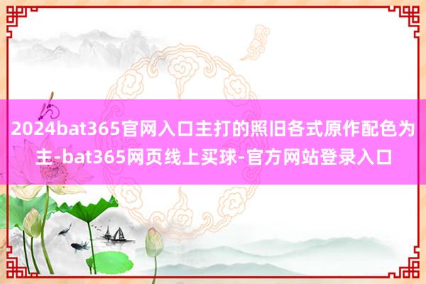 2024bat365官网入口主打的照旧各式原作配色为主-bat365网页线上买球-官方网站登录入口