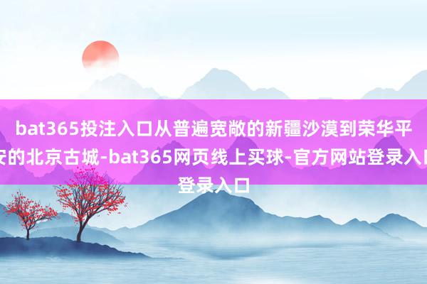 bat365投注入口从普遍宽敞的新疆沙漠到荣华平安的北京古城-bat365网页线上买球-官方网站登录入口