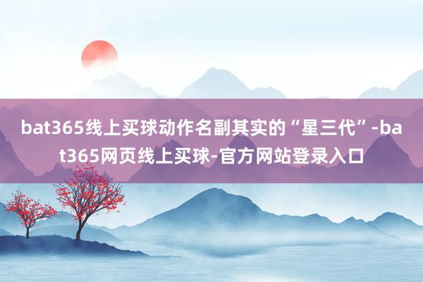 bat365线上买球动作名副其实的“星三代”-bat365网页线上买球-官方网站登录入口