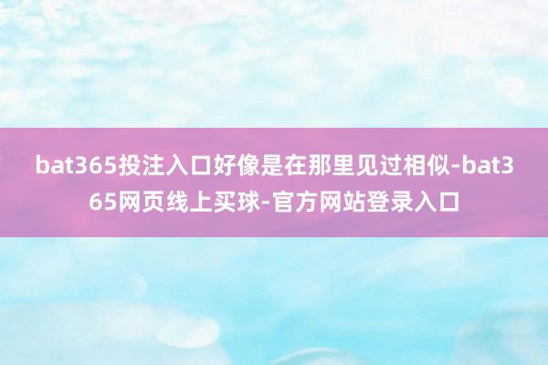 bat365投注入口好像是在那里见过相似-bat365网页线上买球-官方网站登录入口