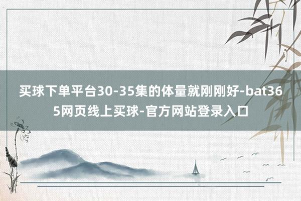 买球下单平台30-35集的体量就刚刚好-bat365网页线上买球-官方网站登录入口
