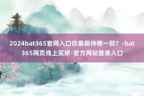 2024bat365官网入口你最期待哪一部？-bat365网页线上买球-官方网站登录入口