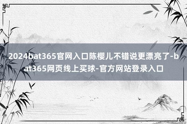 2024bat365官网入口陈樱儿不错说更漂亮了-bat365网页线上买球-官方网站登录入口