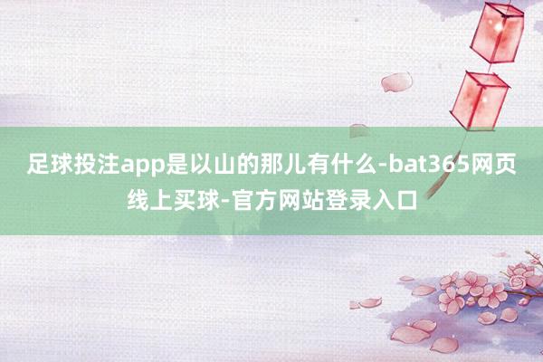 足球投注app是以山的那儿有什么-bat365网页线上买球-官方网站登录入口
