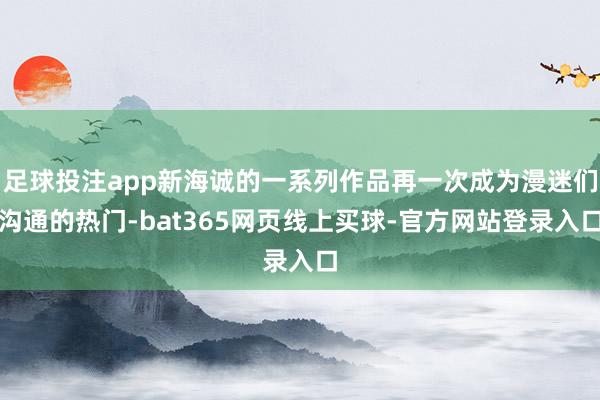 足球投注app新海诚的一系列作品再一次成为漫迷们沟通的热门-bat365网页线上买球-官方网站登录入口