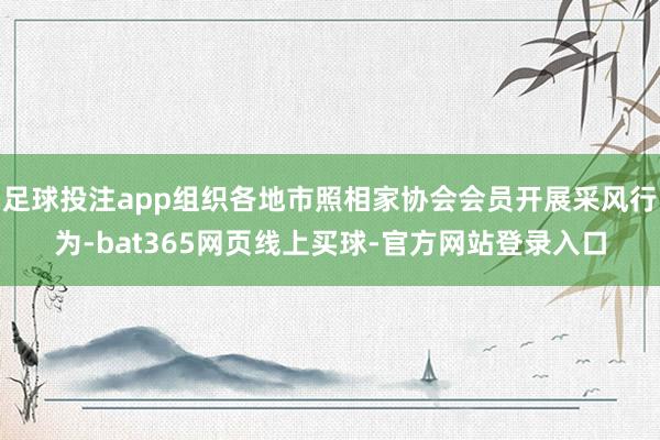 足球投注app组织各地市照相家协会会员开展采风行为-bat365网页线上买球-官方网站登录入口