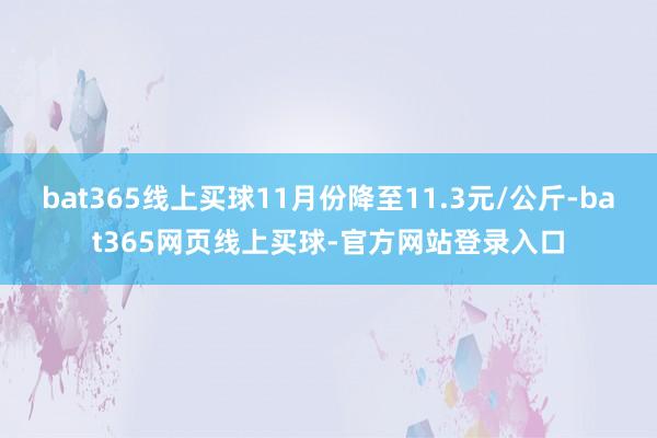 bat365线上买球11月份降至11.3元/公斤-bat365网页线上买球-官方网站登录入口