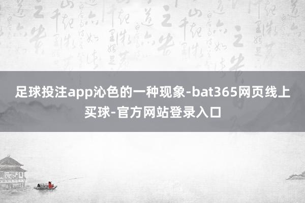 足球投注app沁色的一种现象-bat365网页线上买球-官方网站登录入口