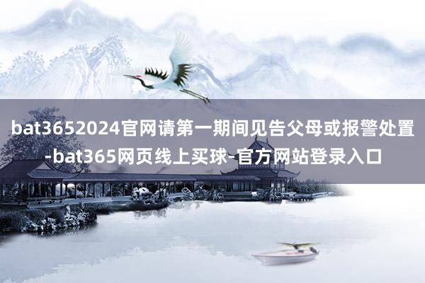 bat3652024官网请第一期间见告父母或报警处置-bat365网页线上买球-官方网站登录入口