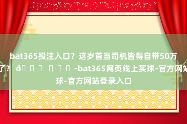 bat365投注入口？这岁首当司机皆得自带50万的车上班了？ 🍉 ​​​-bat365网页线上买球-官方网站登录入口