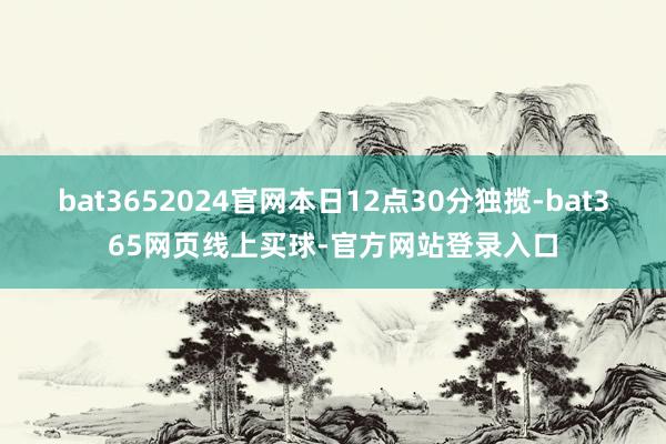 bat3652024官网本日12点30分独揽-bat365网页线上买球-官方网站登录入口