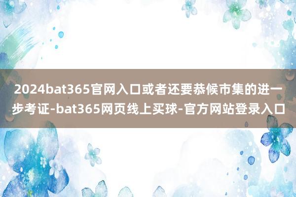 2024bat365官网入口或者还要恭候市集的进一步考证-bat365网页线上买球-官方网站登录入口