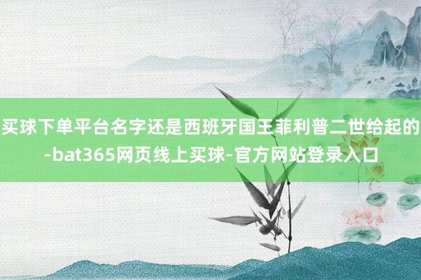 买球下单平台名字还是西班牙国王菲利普二世给起的-bat365网页线上买球-官方网站登录入口