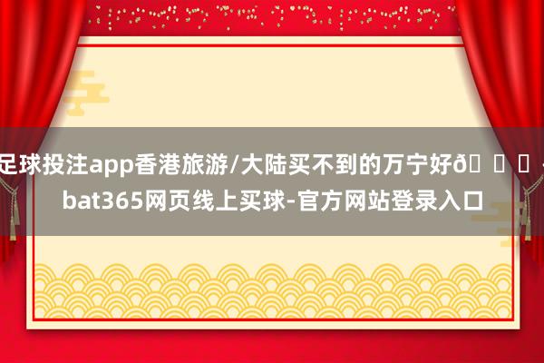 足球投注app香港旅游/大陆买不到的万宁好💊-bat365网页线上买球-官方网站登录入口