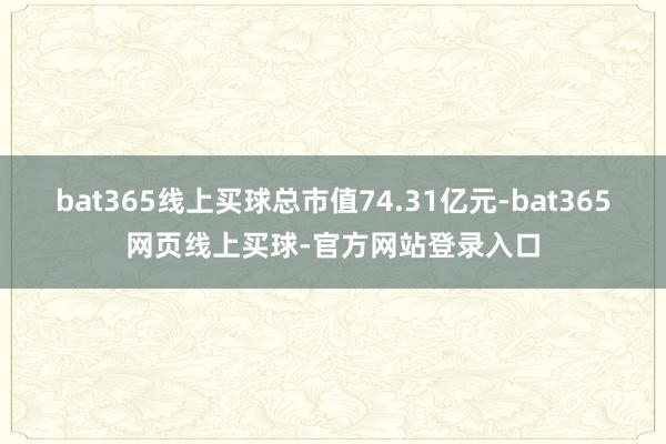 bat365线上买球总市值74.31亿元-bat365网页线上买球-官方网站登录入口