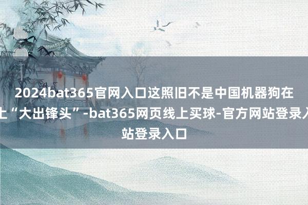 2024bat365官网入口这照旧不是中国机器狗在网上“大出锋头”-bat365网页线上买球-官方网站登录入口