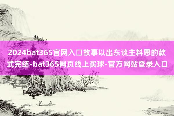 2024bat365官网入口故事以出东谈主料思的款式完结-bat365网页线上买球-官方网站登录入口