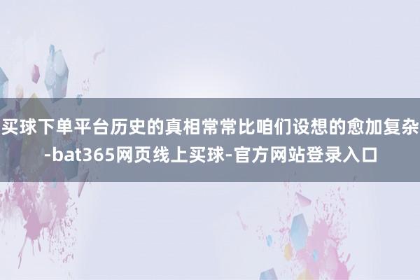 买球下单平台历史的真相常常比咱们设想的愈加复杂-bat365网页线上买球-官方网站登录入口