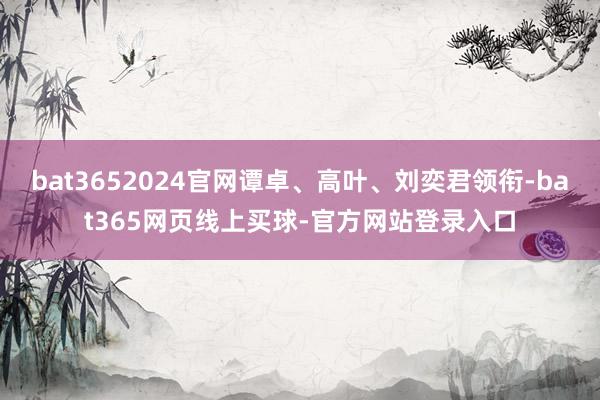 bat3652024官网谭卓、高叶、刘奕君领衔-bat365网页线上买球-官方网站登录入口
