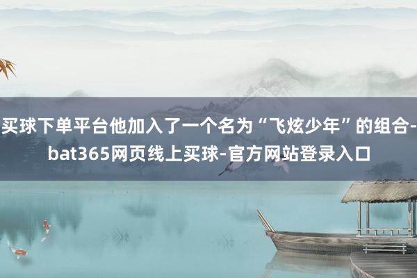 买球下单平台他加入了一个名为“飞炫少年”的组合-bat365网页线上买球-官方网站登录入口