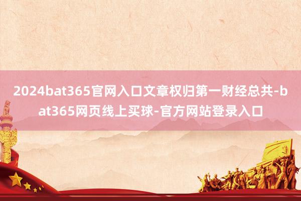 2024bat365官网入口文章权归第一财经总共-bat365网页线上买球-官方网站登录入口