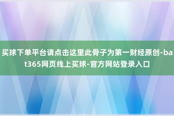 买球下单平台请点击这里此骨子为第一财经原创-bat365网页线上买球-官方网站登录入口