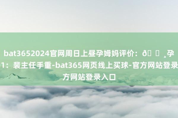 bat3652024官网周日上昼孕姆妈评价：🔸孕姆妈1：裴主任手重-bat365网页线上买球-官方网站登录入口