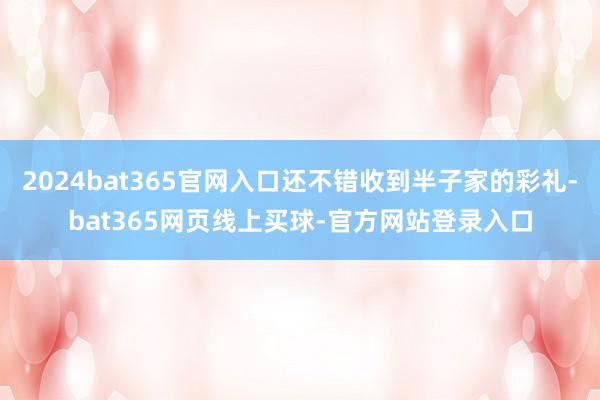 2024bat365官网入口还不错收到半子家的彩礼-bat365网页线上买球-官方网站登录入口