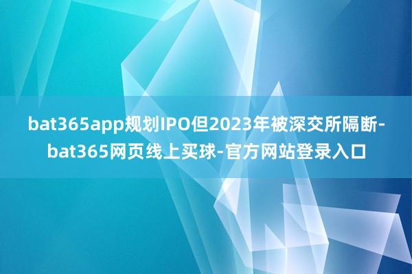 bat365app规划IPO但2023年被深交所隔断-bat365网页线上买球-官方网站登录入口