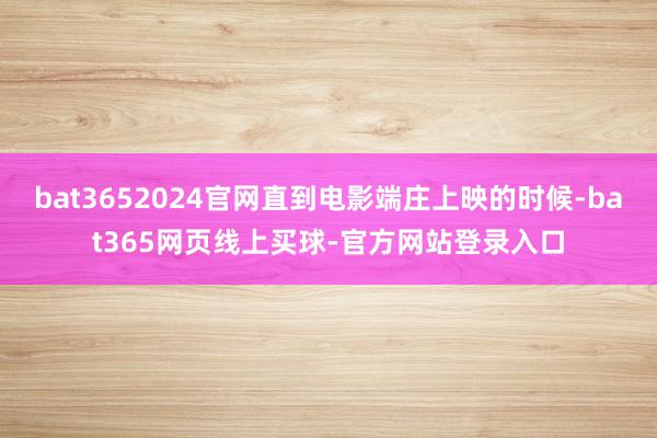 bat3652024官网直到电影端庄上映的时候-bat365网页线上买球-官方网站登录入口