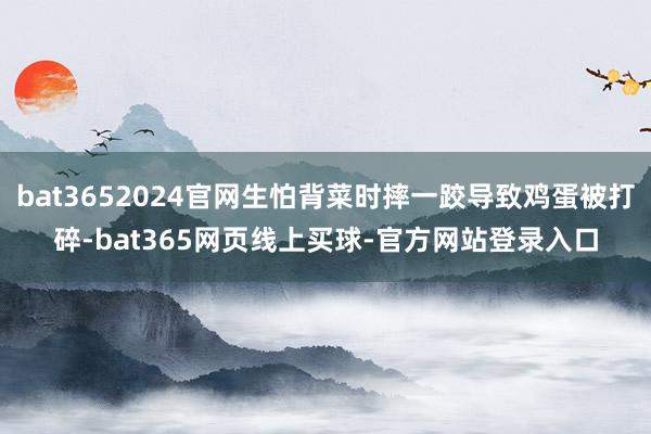 bat3652024官网生怕背菜时摔一跤导致鸡蛋被打碎-bat365网页线上买球-官方网站登录入口