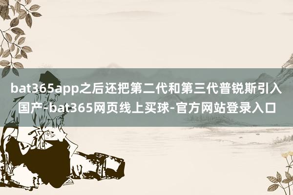 bat365app之后还把第二代和第三代普锐斯引入国产-bat365网页线上买球-官方网站登录入口