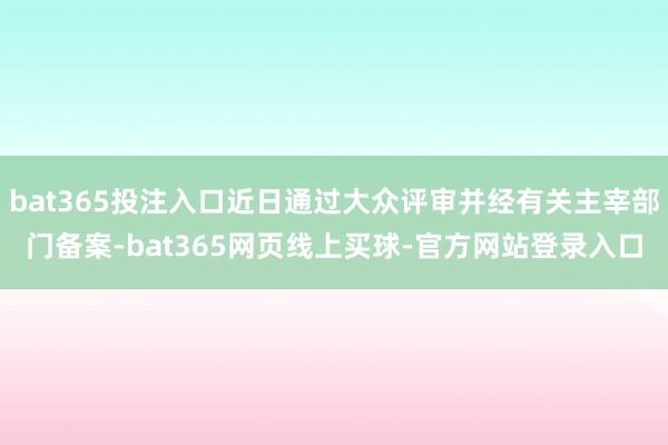 bat365投注入口近日通过大众评审并经有关主宰部门备案-bat365网页线上买球-官方网站登录入口