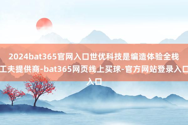 2024bat365官网入口世优科技是编造体验全栈工夫提供商-bat365网页线上买球-官方网站登录入口