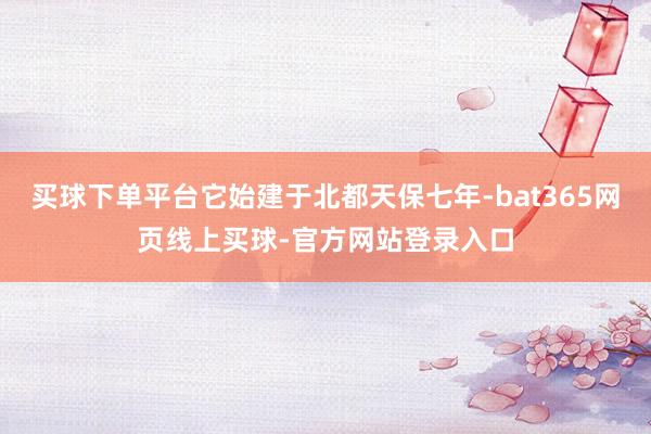 买球下单平台它始建于北都天保七年-bat365网页线上买球-官方网站登录入口