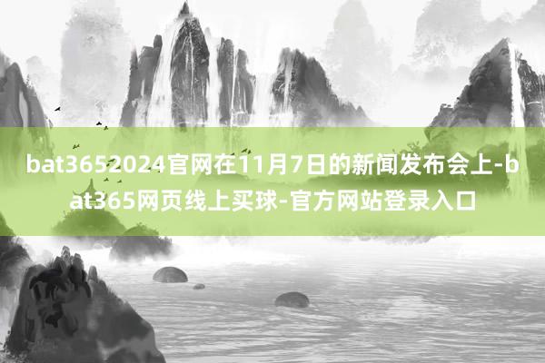 bat3652024官网在11月7日的新闻发布会上-bat365网页线上买球-官方网站登录入口
