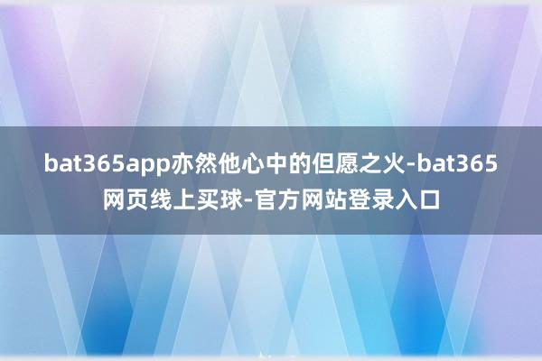 bat365app亦然他心中的但愿之火-bat365网页线上买球-官方网站登录入口