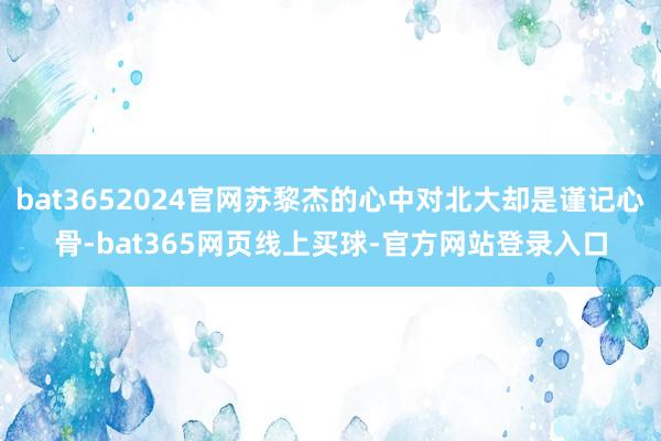 bat3652024官网苏黎杰的心中对北大却是谨记心骨-bat365网页线上买球-官方网站登录入口