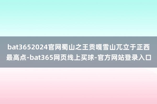bat3652024官网蜀山之王贡嘎雪山兀立于正西最高点-bat365网页线上买球-官方网站登录入口