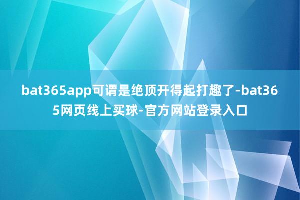 bat365app可谓是绝顶开得起打趣了-bat365网页线上买球-官方网站登录入口