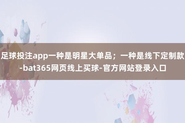 足球投注app一种是明星大单品；一种是线下定制款-bat365网页线上买球-官方网站登录入口