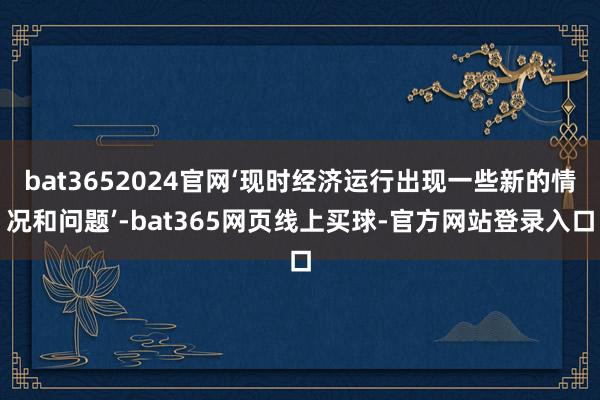 bat3652024官网‘现时经济运行出现一些新的情况和问题’-bat365网页线上买球-官方网站登录入口