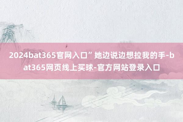 2024bat365官网入口”她边说边想拉我的手-bat365网页线上买球-官方网站登录入口